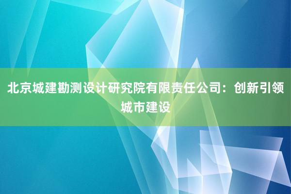 北京城建勘测设计研究院有限责任公司：创新引领城市建设