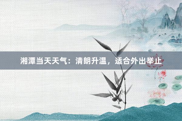 湘潭当天天气：清朗升温，适合外出举止